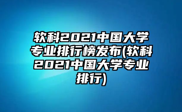 軟科2021中國大學(xué)專業(yè)排行榜發(fā)布(軟科2021中國大學(xué)專業(yè)排行)