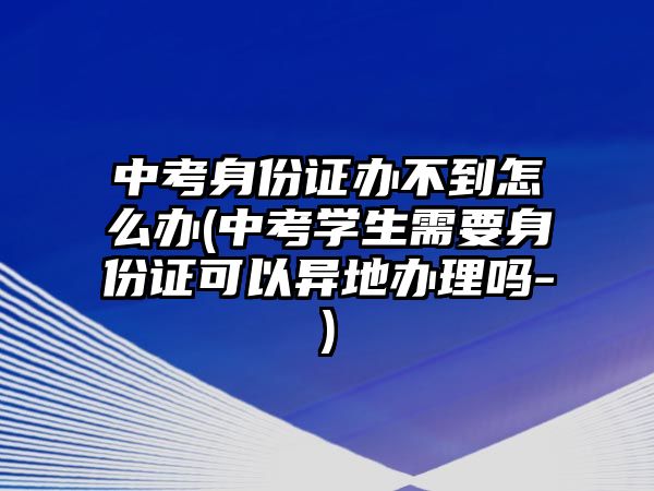 中考身份證辦不到怎么辦(中考學(xué)生需要身份證可以異地辦理嗎-)