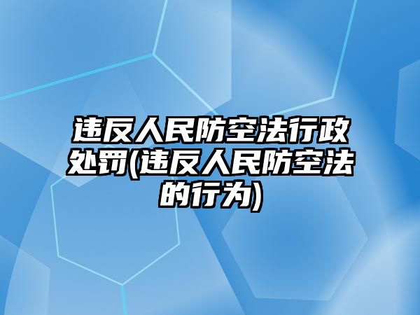 違反人民防空法行政處罰(違反人民防空法的行為)