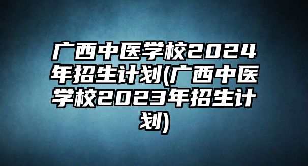 廣西中醫(yī)學(xué)校2024年招生計(jì)劃(廣西中醫(yī)學(xué)校2023年招生計(jì)劃)