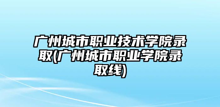 廣州城市職業(yè)技術學院錄取(廣州城市職業(yè)學院錄取線)