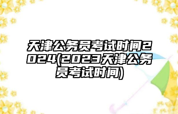 天津公務(wù)員考試時(shí)間2024(2023天津公務(wù)員考試時(shí)間)