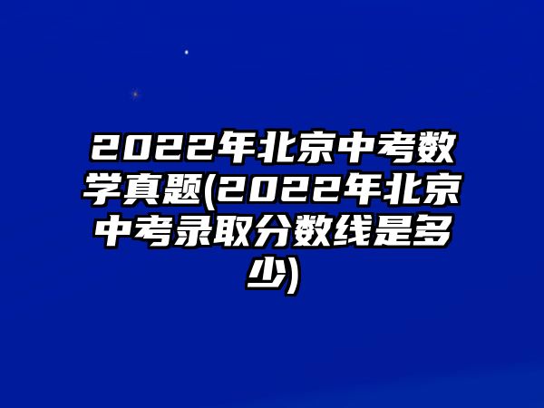 2022年北京中考數(shù)學(xué)真題(2022年北京中考錄取分?jǐn)?shù)線(xiàn)是多少)