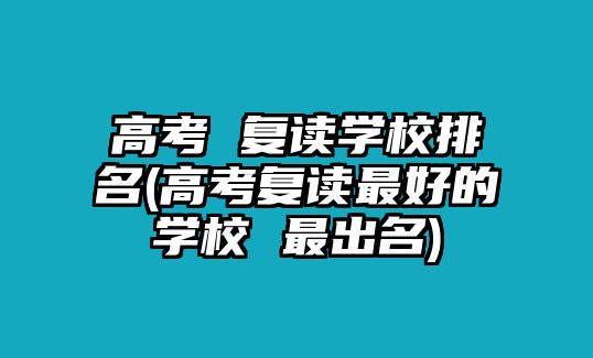 高考 復(fù)讀學(xué)校排名(高考復(fù)讀最好的學(xué)校 最出名)