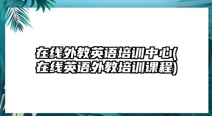 在線外教英語(yǔ)培訓(xùn)中心(在線英語(yǔ)外教培訓(xùn)課程)