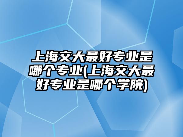 上海交大最好專業(yè)是哪個(gè)專業(yè)(上海交大最好專業(yè)是哪個(gè)學(xué)院)