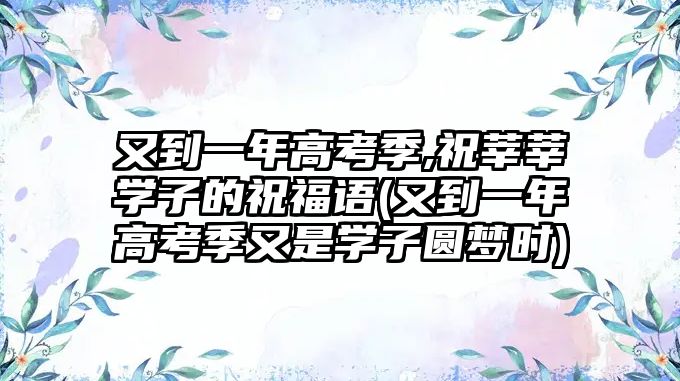 又到一年高考季,祝莘莘學(xué)子的祝福語(又到一年高考季又是學(xué)子圓夢(mèng)時(shí))