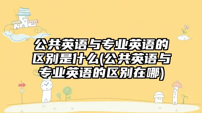 公共英語與專業(yè)英語的區(qū)別是什么(公共英語與專業(yè)英語的區(qū)別在哪)