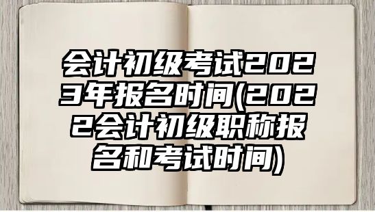 會計初級考試2023年報名時間(2022會計初級職稱報名和考試時間)