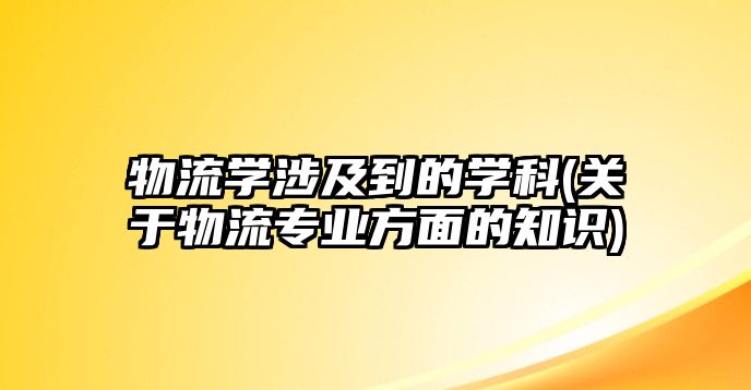 物流學涉及到的學科(關于物流專業(yè)方面的知識)