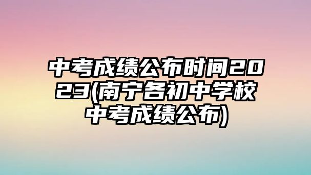 中考成績公布時間2023(南寧各初中學(xué)校中考成績公布)