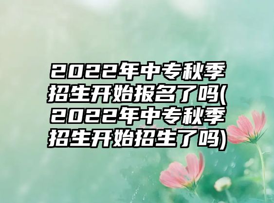 2022年中專秋季招生開始報名了嗎(2022年中專秋季招生開始招生了嗎)