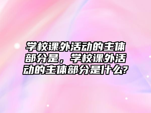 學(xué)校課外活動的主體部分是，學(xué)校課外活動的主體部分是什么?