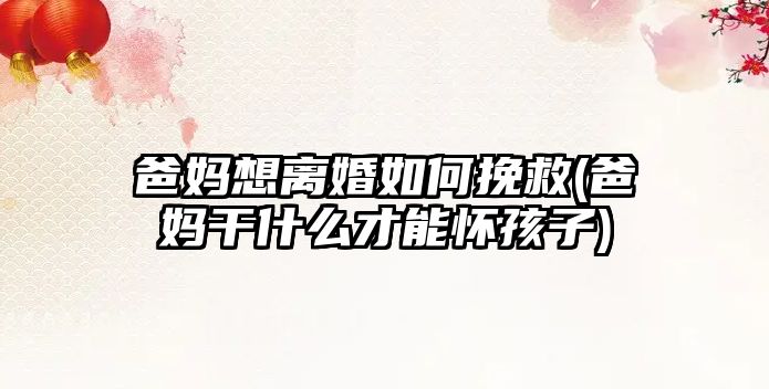 爸媽想離婚如何挽救(爸媽干什么才能懷孩子)