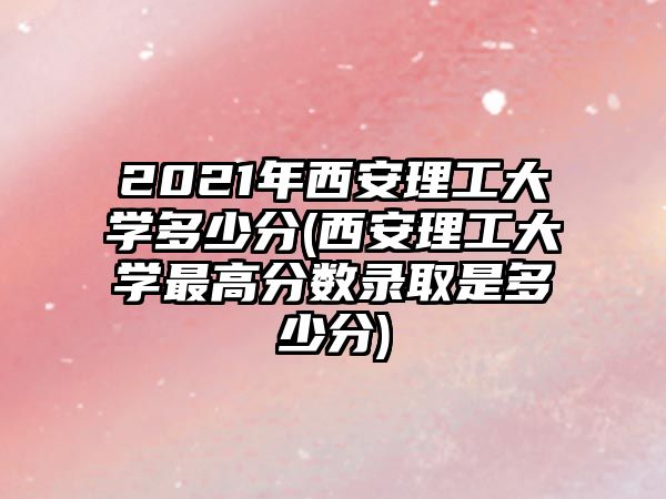 2021年西安理工大學(xué)多少分(西安理工大學(xué)最高分?jǐn)?shù)錄取是多少分)