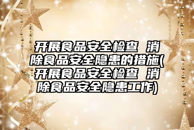 開展食品安全檢查 消除食品安全隱患的措施(開展食品安全檢查 消除食品安全隱患工作)