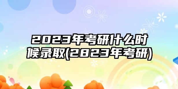 2023年考研什么時候錄取(2823年考研)