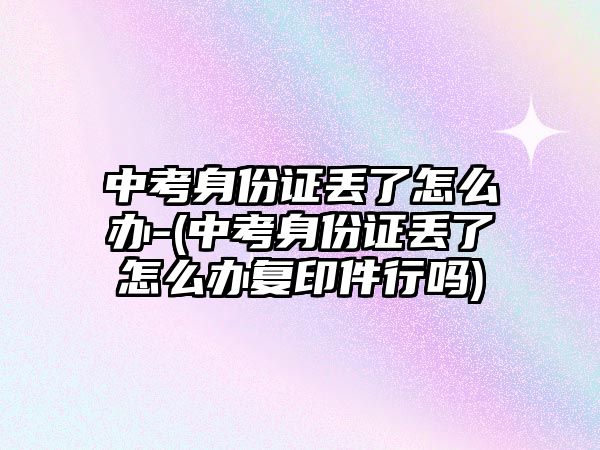 中考身份證丟了怎么辦-(中考身份證丟了怎么辦復(fù)印件行嗎)