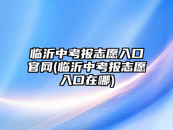 臨沂中考報志愿入口官網(臨沂中考報志愿入口在哪)