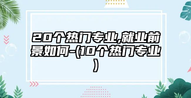 20個(gè)熱門專業(yè),就業(yè)前景如何-(10個(gè)熱門專業(yè))