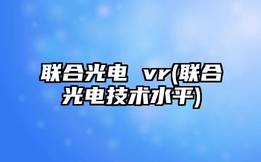 聯合光電 vr(聯合光電技術水平)