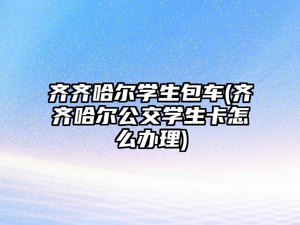 齊齊哈爾學(xué)生包車(齊齊哈爾公交學(xué)生卡怎么辦理)