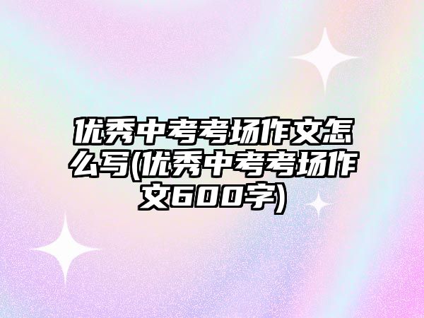 優(yōu)秀中考考場作文怎么寫(優(yōu)秀中考考場作文600字)