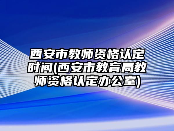 西安市教師資格認定時間(西安市教育局教師資格認定辦公室)