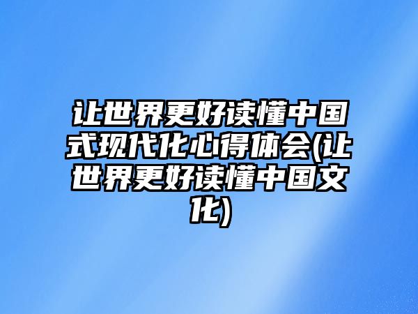 讓世界更好讀懂中國式現(xiàn)代化心得體會(讓世界更好讀懂中國文化)