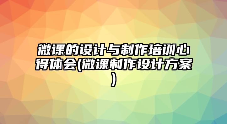 微課的設(shè)計(jì)與制作培訓(xùn)心得體會(huì)(微課制作設(shè)計(jì)方案)