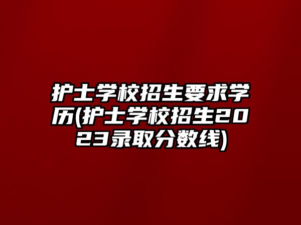 護士學(xué)校招生要求學(xué)歷(護士學(xué)校招生2023錄取分數(shù)線)