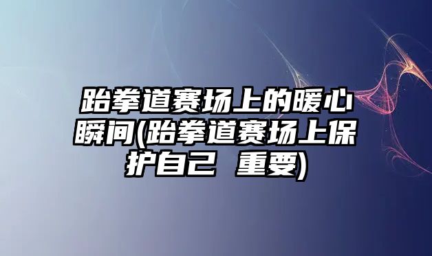 跆拳道賽場上的暖心瞬間(跆拳道賽場上保護自己 重要)