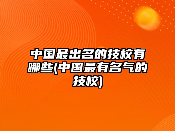 中國(guó)最出名的技校有哪些(中國(guó)最有名氣的技校)