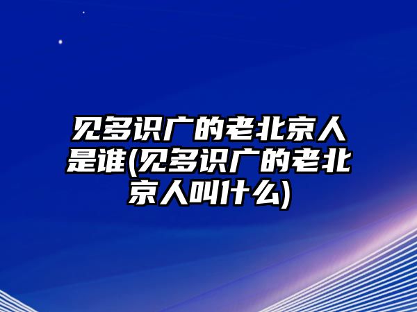 見多識廣的老北京人是誰(見多識廣的老北京人叫什么)