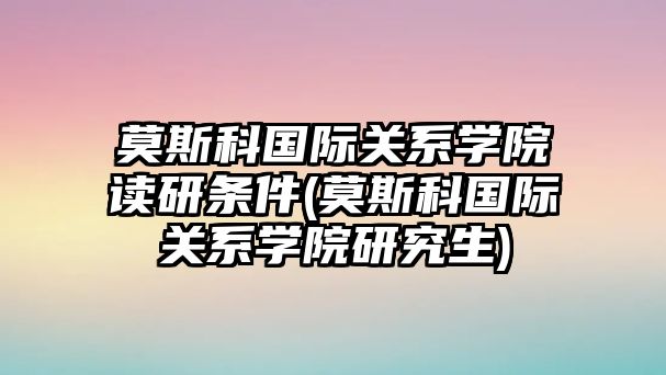 莫斯科國(guó)際關(guān)系學(xué)院讀研條件(莫斯科國(guó)際關(guān)系學(xué)院研究生)