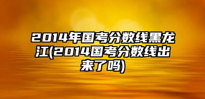 2014年國考分?jǐn)?shù)線黑龍江(2014國考分?jǐn)?shù)線出來了嗎)