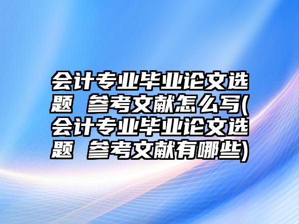 會計專業(yè)畢業(yè)論文選題 參考文獻(xiàn)怎么寫(會計專業(yè)畢業(yè)論文選題 參考文獻(xiàn)有哪些)