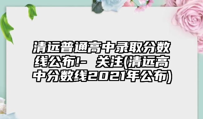 清遠普通高中錄取分數(shù)線公布!- 關(guān)注(清遠高中分數(shù)線2021年公布)