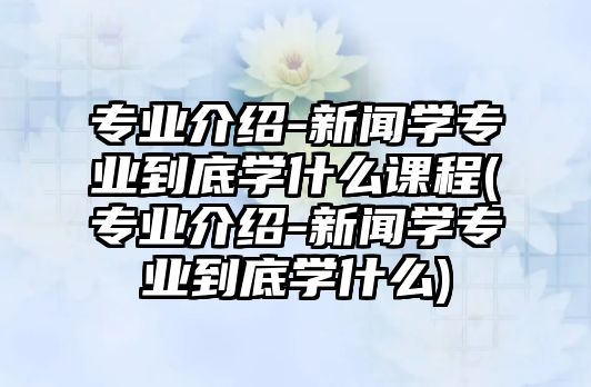 專業(yè)介紹-新聞學專業(yè)到底學什么課程(專業(yè)介紹-新聞學專業(yè)到底學什么)