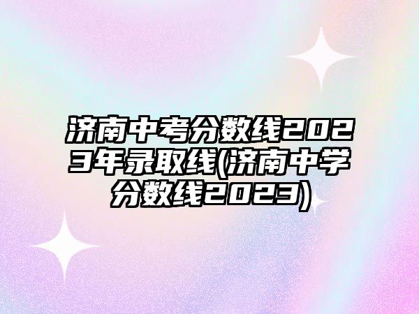 濟(jì)南中考分?jǐn)?shù)線2023年錄取線(濟(jì)南中學(xué)分?jǐn)?shù)線2023)