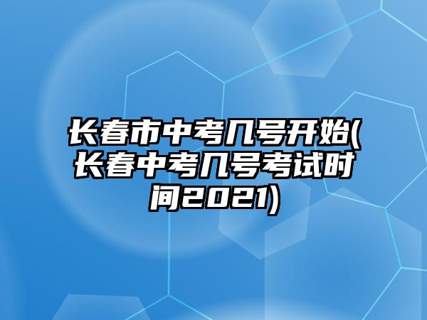 長春市中考幾號開始(長春中考幾號考試時(shí)間2021)