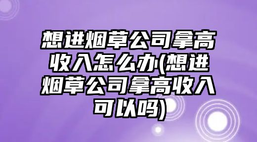 想進煙草公司拿高收入怎么辦(想進煙草公司拿高收入可以嗎)