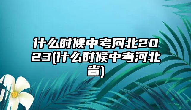 什么時(shí)候中考河北2023(什么時(shí)候中考河北省)