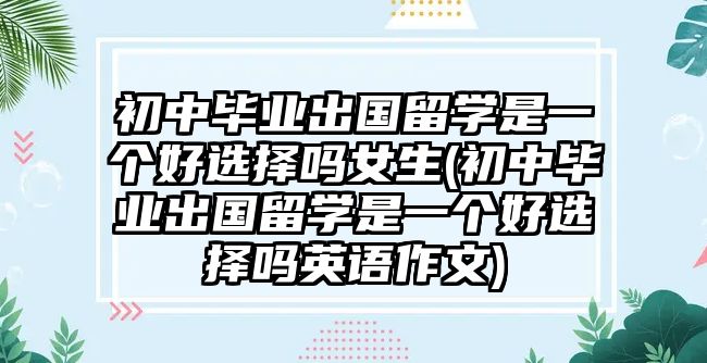 初中畢業(yè)出國留學(xué)是一個(gè)好選擇嗎女生(初中畢業(yè)出國留學(xué)是一個(gè)好選擇嗎英語作文)