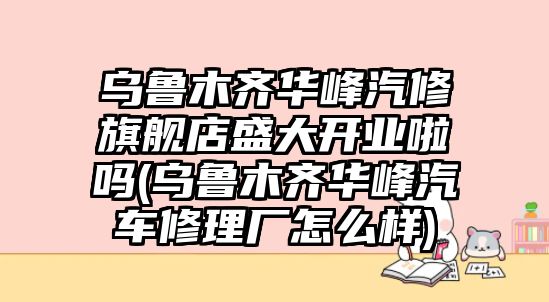 烏魯木齊華峰汽修旗艦店盛大開業(yè)啦嗎(烏魯木齊華峰汽車修理廠怎么樣)