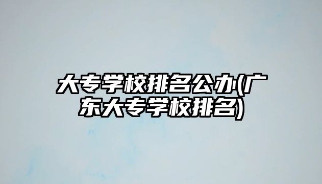 大專學校排名公辦(廣東大專學校排名)