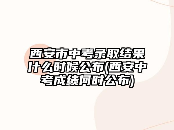 西安市中考錄取結(jié)果什么時候公布(西安中考成績何時公布)