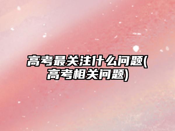 高考最關注什么問題(高考相關問題)