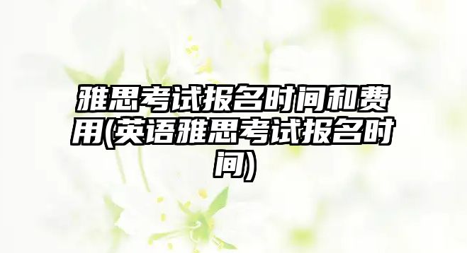 雅思考試報(bào)名時(shí)間和費(fèi)用(英語雅思考試報(bào)名時(shí)間)