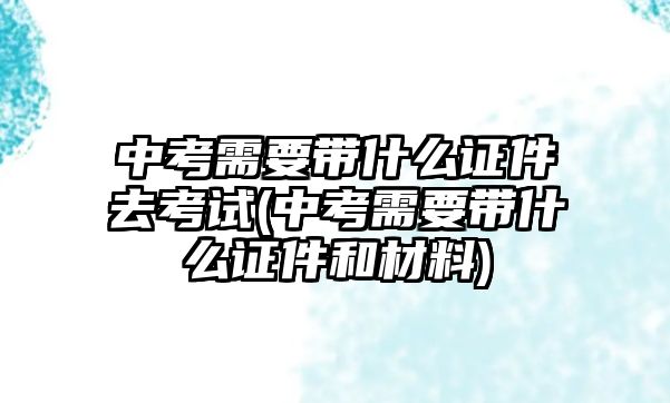 中考需要帶什么證件去考試(中考需要帶什么證件和材料)